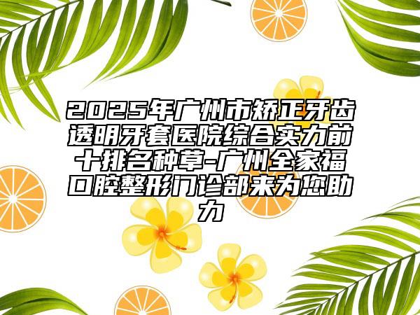 2025年廣州市矯正牙齒透明牙套醫(yī)院綜合實力前十排名種草-廣州全家?？谇徽伍T診部來為您助力
