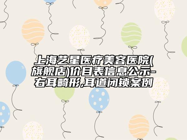 上海藝星醫(yī)療美容醫(yī)院(旗艦店)價(jià)目表信息公示-右耳畸形,耳道閉鎖案例