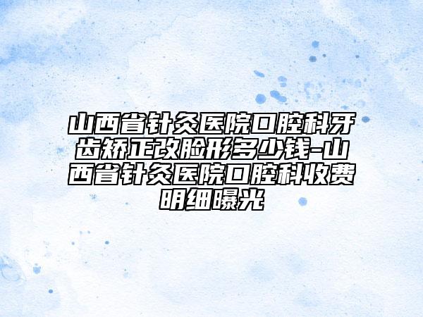 山西省針灸醫(yī)院口腔科牙齒矯正改臉形多少錢-山西省針灸醫(yī)院口腔科收費(fèi)明細(xì)曝光