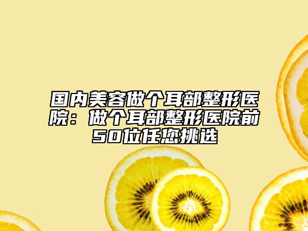 國內(nèi)美容做個(gè)耳部整形醫(yī)院：做個(gè)耳部整形醫(yī)院前50位任您挑選