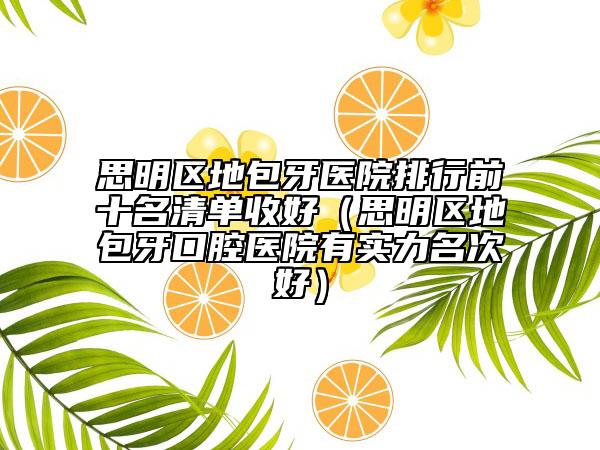 思明區(qū)地包牙醫(yī)院排行前十名清單收好（思明區(qū)地包牙口腔醫(yī)院有實(shí)力名次好）