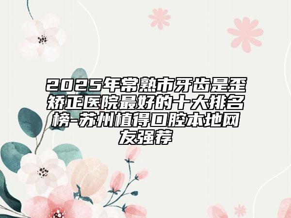 2025年常熟市牙齒是歪矯正醫(yī)院最好的十大排名榜-蘇州植得口腔本地網(wǎng)友強(qiáng)薦