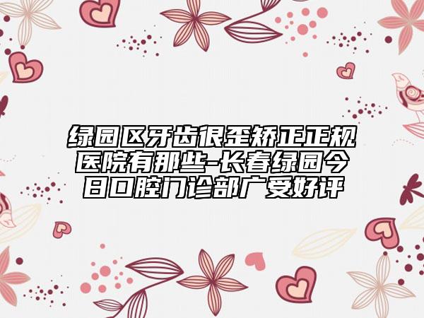 綠園區(qū)牙齒很歪矯正正規(guī)醫(yī)院有那些-長春綠園今日口腔門診部廣受好評