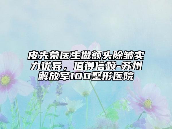 皮先榮醫(yī)生做額頭除皺實力優(yōu)異，值得信賴-蘇州解放軍100整形醫(yī)院