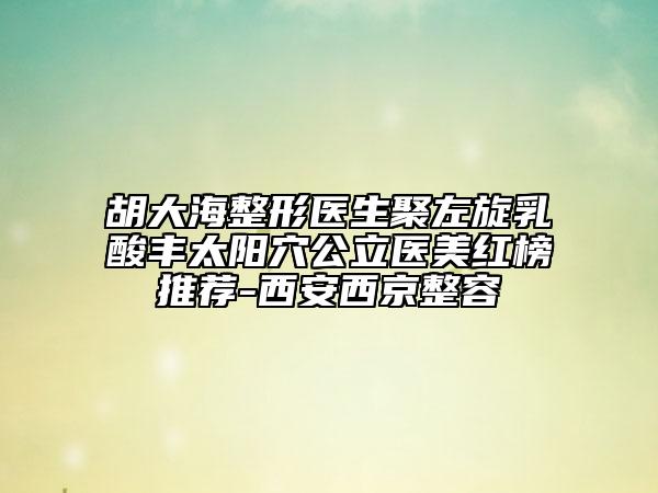 胡大海整形醫(yī)生聚左旋乳酸豐太陽穴公立醫(yī)美紅榜推薦-西安西京整容