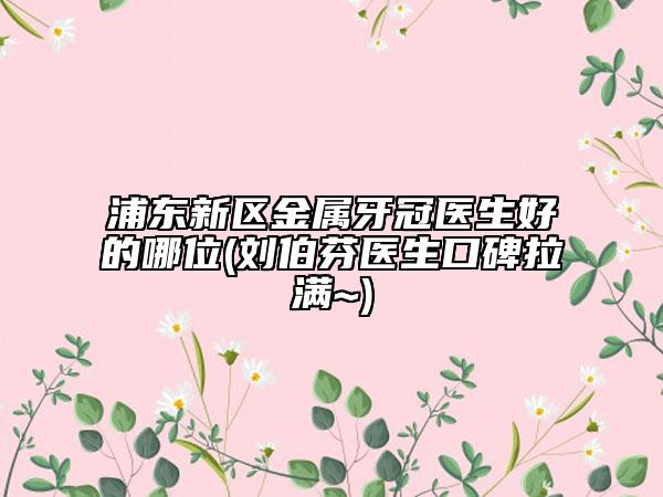 浦東新區(qū)金屬牙冠醫(yī)生好的哪位(劉伯芬醫(yī)生口碑拉滿~)