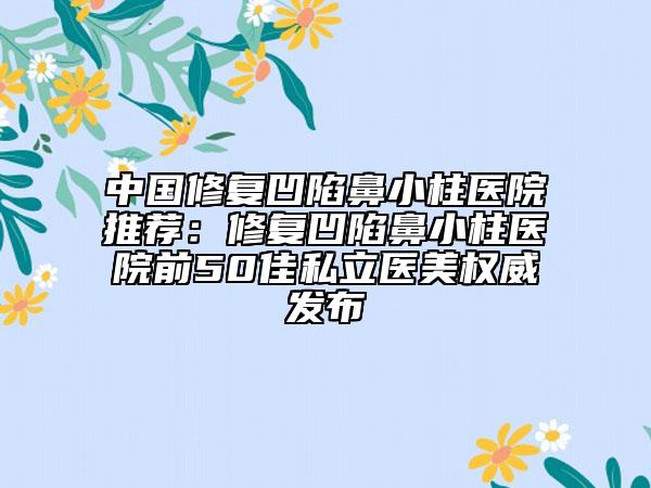 中國修復凹陷鼻小柱醫(yī)院推薦：修復凹陷鼻小柱醫(yī)院前50佳私立醫(yī)美權威發(fā)布