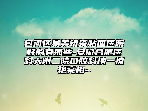 包河區(qū)易美鑄瓷貼面醫(yī)院好的有那些-安徽合肥醫(yī)科大附二院口腔科榜一驚艷亮相~