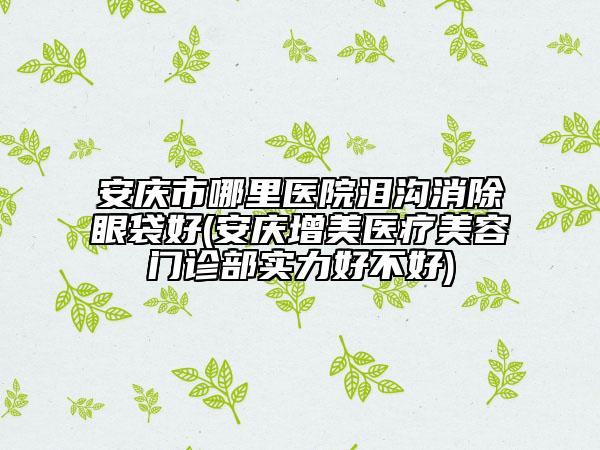 安慶市哪里醫(yī)院淚溝消除眼袋好(安慶增美醫(yī)療美容門診部實(shí)力好不好)