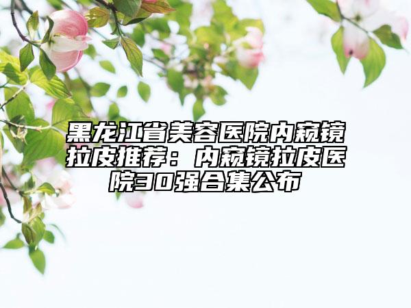 黑龍江省美容醫(yī)院內窺鏡拉皮推薦:內窺鏡拉皮醫(yī)院30強合集公布