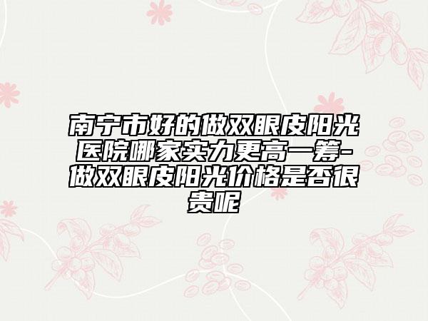 南寧市好的做雙眼皮陽光醫(yī)院哪家實力更高一籌-做雙眼皮陽光價格是否很貴呢