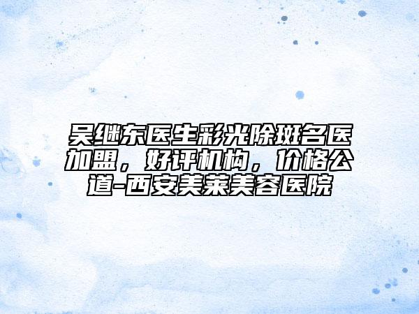 吳繼東醫(yī)生彩光除斑名醫(yī)加盟，好評(píng)機(jī)構(gòu)，價(jià)格公道-西安美萊美容醫(yī)院