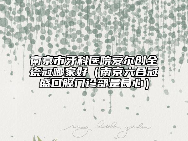 南京市牙科醫(yī)院愛(ài)爾創(chuàng)全瓷冠哪家好（南京六合冠盛口腔門(mén)診部是良心）