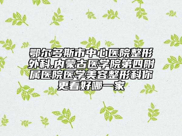 鄂爾多斯市中心醫(yī)院整形外科,內(nèi)蒙古醫(yī)學院第四附屬醫(yī)院醫(yī)學美容整形科你更看好哪一家