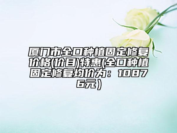 廈門市全口種植固定修復(fù)價(jià)格(價(jià)目)特惠(全口種植固定修復(fù)均價(jià)為：10876元）