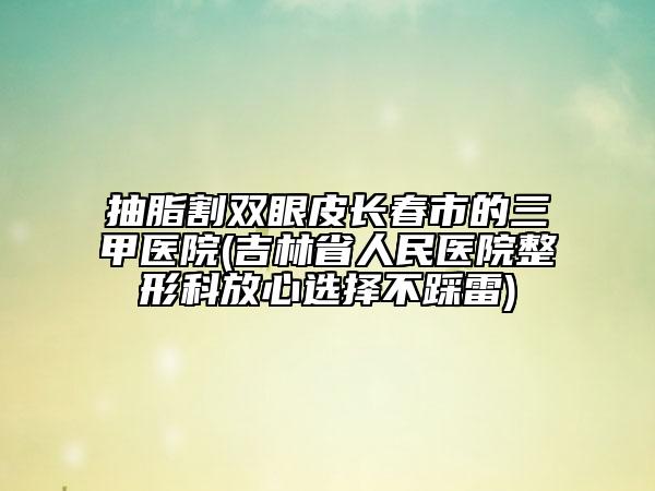 抽脂割雙眼皮長春市的三甲醫(yī)院(吉林省人民醫(yī)院整形科放心選擇不踩雷)