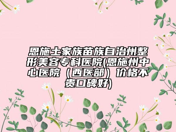 恩施土家族苗族自治州整形美容?？漆t(yī)院(恩施州中心醫(yī)院（西醫(yī)部）價格不貴口碑好)
