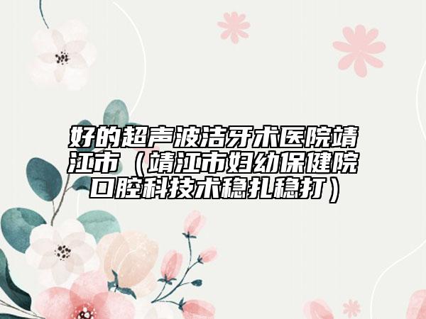 好的超聲波潔牙術(shù)醫(yī)院靖江市（靖江市婦幼保健院口腔科技術(shù)穩(wěn)扎穩(wěn)打）