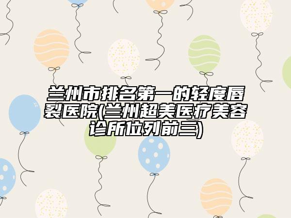 蘭州市排名第一的輕度唇裂醫(yī)院(蘭州超美醫(yī)療美容診所位列前三)