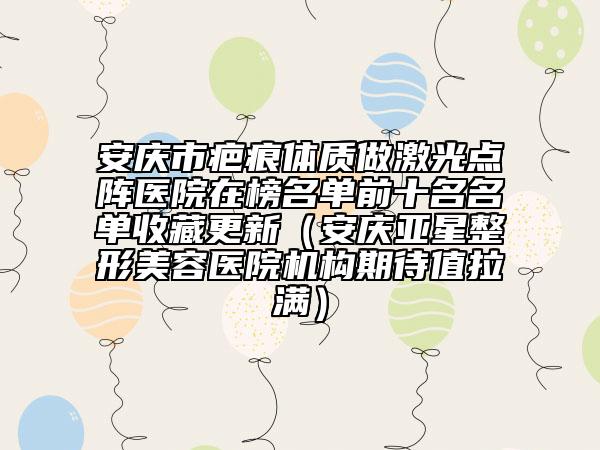 安慶市疤痕體質(zhì)做激光點陣醫(yī)院在榜名單前十名名單收藏更新（安慶亞星整形美容醫(yī)院機構(gòu)期待值拉滿）