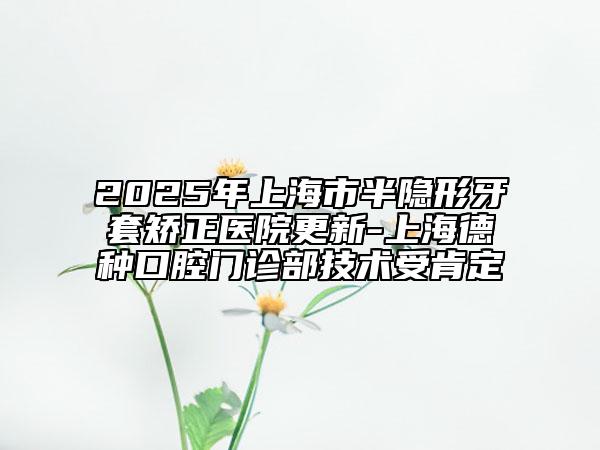 2025年上海市半隱形牙套矯正醫(yī)院更新-上海德種口腔門(mén)診部技術(shù)受肯定
