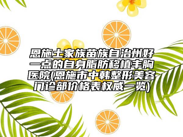 恩施土家族苗族自治州好一點的自身脂肪移植豐胸醫(yī)院(恩施市中韓整形美容門診部價格表權威一覽)