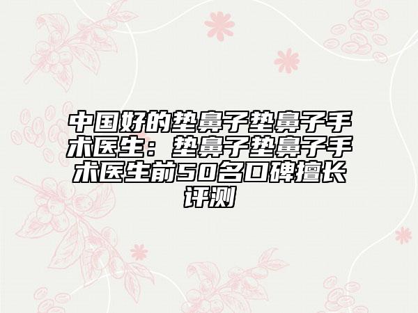 中國好的墊鼻子墊鼻子手術(shù)醫(yī)生：墊鼻子墊鼻子手術(shù)醫(yī)生前50名口碑擅長評測