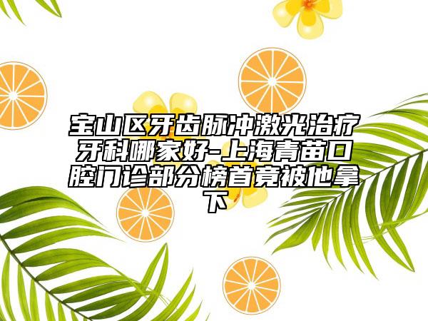 寶山區(qū)牙齒脈沖激光治療牙科哪家好-上海青苗口腔門(mén)診部分榜首竟被他拿下