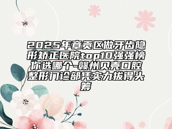2025年章貢區(qū)做牙齒隱形矯正醫(yī)院top10強強榜你選哪個-贛州貝殼口腔整形門診部憑實力拔得頭籌