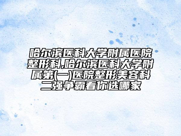 哈爾濱醫(yī)科大學附屬醫(yī)院整形科,哈爾濱醫(yī)科大學附屬第(一)醫(yī)院整形美容科二強爭霸看你選哪家
