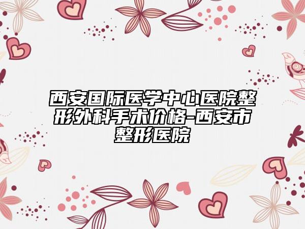 西安國際醫(yī)學中心醫(yī)院整形外科手術(shù)價格-西安市整形醫(yī)院