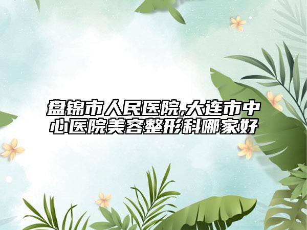 盤錦市人民醫(yī)院,大連市中心醫(yī)院美容整形科哪家好