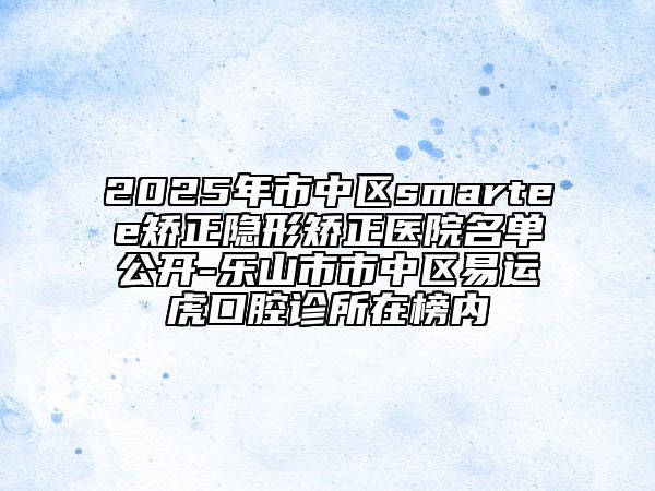 2025年市中區(qū)smartee矯正隱形矯正醫(yī)院名單公開-樂山市市中區(qū)易運虎口腔診所在榜內