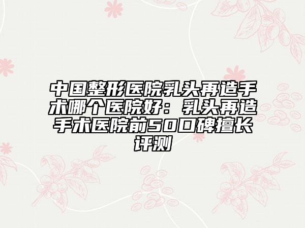 中國整形醫(yī)院乳頭再造手術(shù)哪個醫(yī)院好：乳頭再造手術(shù)醫(yī)院前50口碑擅長評測