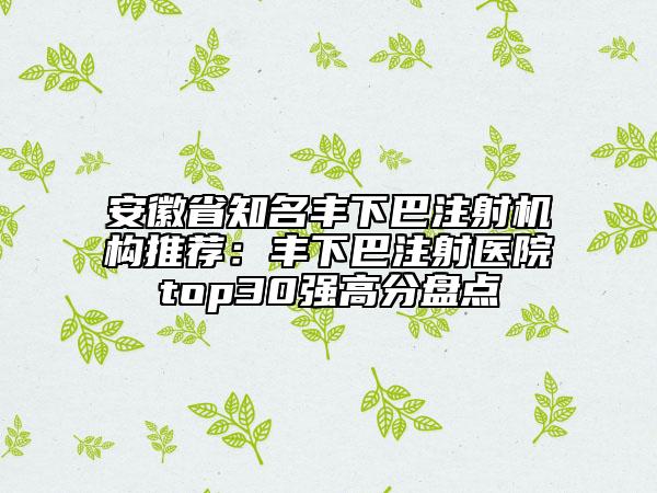 安徽省知名豐下巴注射機(jī)構(gòu)推薦：豐下巴注射醫(yī)院top30強(qiáng)高分盤點