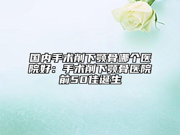 國內(nèi)手術(shù)削下顎骨哪個醫(yī)院好：手術(shù)削下顎骨醫(yī)院前50佳誕生