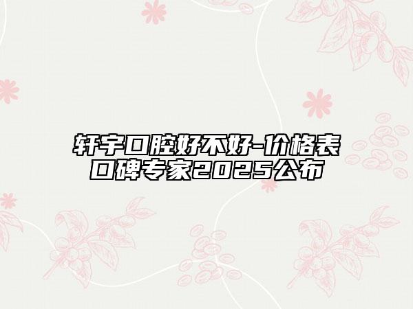 軒宇口腔好不好-價格表口碑專家2025公布