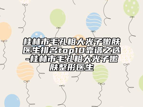 桂林市毛孔粗大光子嫩膚醫(yī)生排名top10靠譜之選-桂林市毛孔粗大光子嫩膚整形醫(yī)生