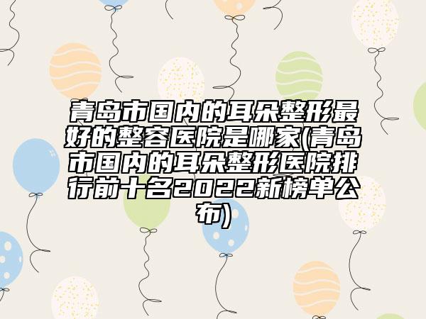 青島市國內(nèi)的耳朵整形最好的整容醫(yī)院是哪家(青島市國內(nèi)的耳朵整形醫(yī)院排行前十名2022新榜單公布)