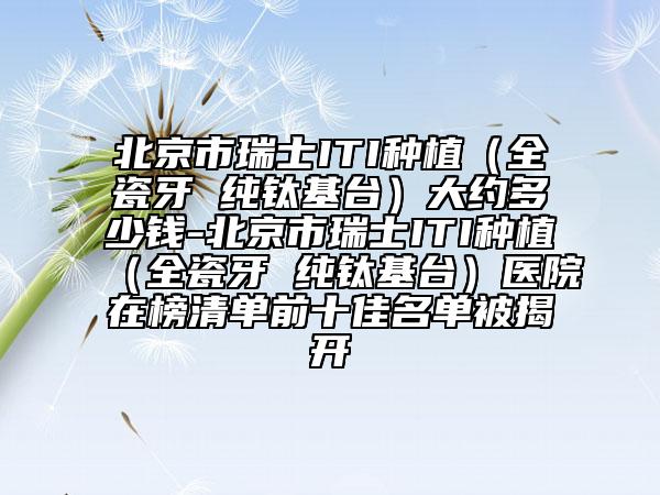 北京市瑞士ITI種植（全瓷牙 純鈦基臺）大約多少錢-北京市瑞士ITI種植（全瓷牙 純鈦基臺）醫(yī)院在榜清單前十佳名單被揭開