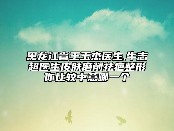 黑龍江省王玉杰醫(yī)生,牛志超醫(yī)生皮膚磨削祛疤整形你比較中意哪一個(gè)