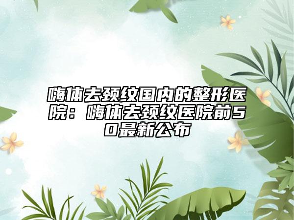 嗨體去頸紋國內(nèi)的整形醫(yī)院：嗨體去頸紋醫(yī)院前50最新公布