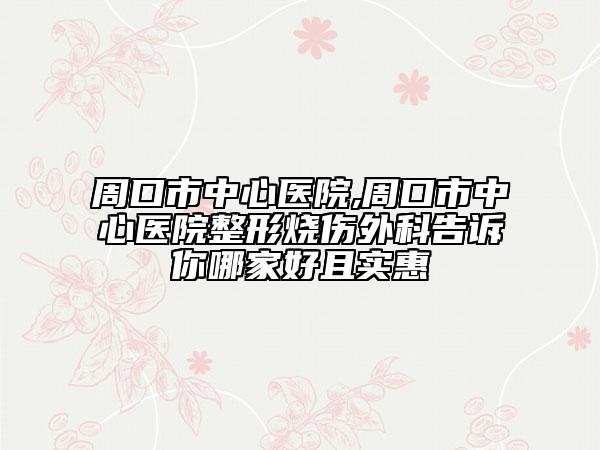 周口市中心醫(yī)院,周口市中心醫(yī)院整形燒傷外科告訴你哪家好且實(shí)惠