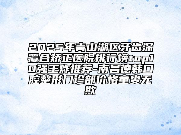 2025年青山湖區(qū)牙齒深覆合矯正醫(yī)院排行榜top10強(qiáng)王炸推薦-南昌德韓口腔整形門診部?jī)r(jià)格童叟無(wú)欺