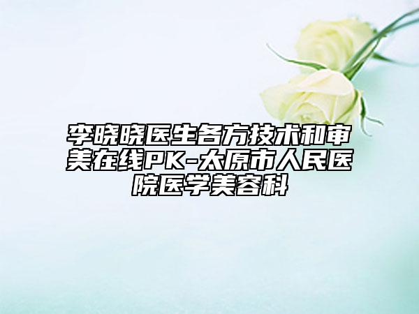 李曉曉醫(yī)生各方技術(shù)和審美在線PK-太原市人民醫(yī)院醫(yī)學(xué)美容科