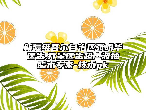 新疆維吾爾自治區(qū)張明華醫(yī)生,喬星醫(yī)生超聲波抽脂術(shù)專家-技術(shù)pk