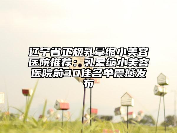 遼寧省正規(guī)乳暈縮小美容醫(yī)院推薦：乳暈縮小美容醫(yī)院前30佳名單震撼發(fā)布