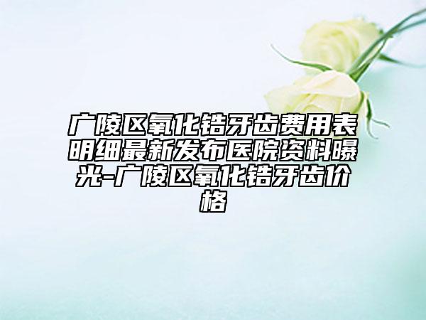 廣陵區(qū)氧化鋯牙齒費用表明細最新發(fā)布醫(yī)院資料曝光-廣陵區(qū)氧化鋯牙齒價格