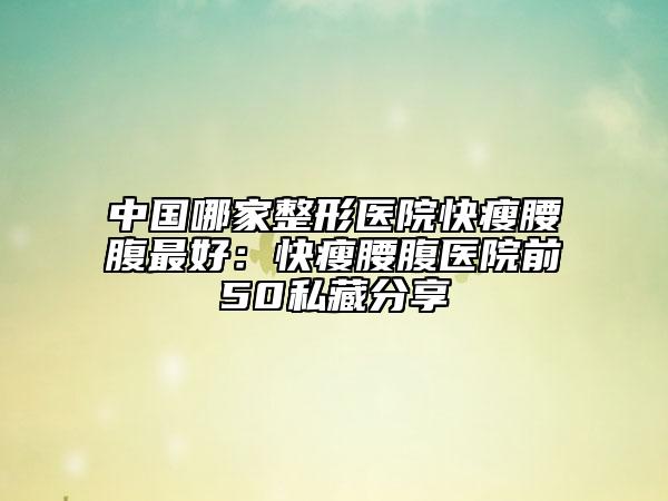 中國哪家整形醫(yī)院快瘦腰腹最好：快瘦腰腹醫(yī)院前50私藏分享