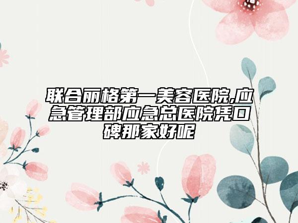 聯(lián)合麗格第一美容醫(yī)院,應(yīng)急管理部應(yīng)急總醫(yī)院憑口碑那家好呢